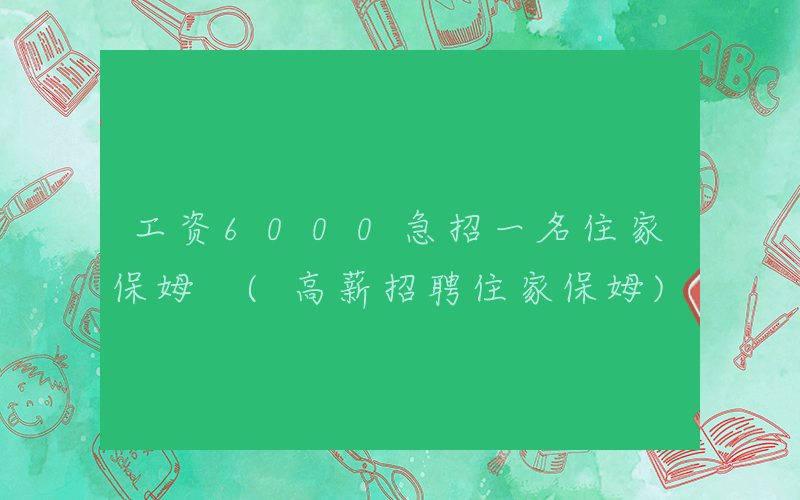工资6000急招一名住家保姆 (高薪招聘住家保姆)